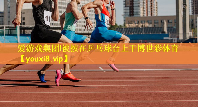 爱游戏集团!被按在乒乓球台上干博世彩体育